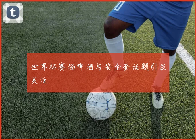 世界杯赛场啤酒与安全套话题引发关注